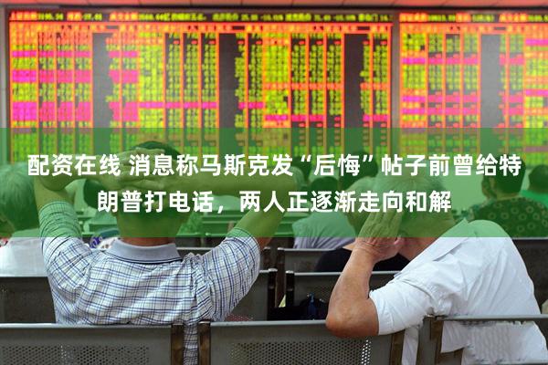 配资在线 消息称马斯克发“后悔”帖子前曾给特朗普打电话，两人正逐渐走向和解