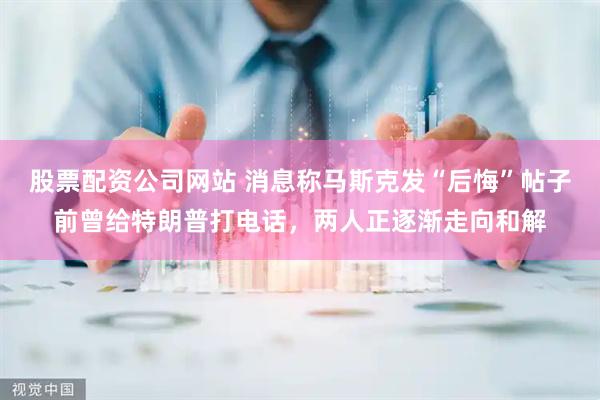 股票配资公司网站 消息称马斯克发“后悔”帖子前曾给特朗普打电话，两人正逐渐走向和解