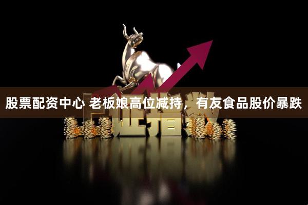 股票配资中心 老板娘高位减持，有友食品股价暴跌