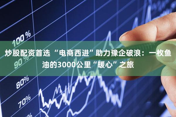 炒股配资首选 “电商西进”助力豫企破浪：一枚鱼油的3000公里“暖心”之旅