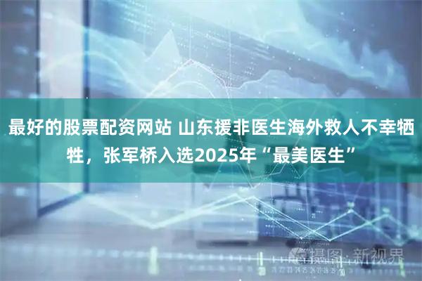 最好的股票配资网站 山东援非医生海外救人不幸牺牲，张军桥入选2025年“最美医生”