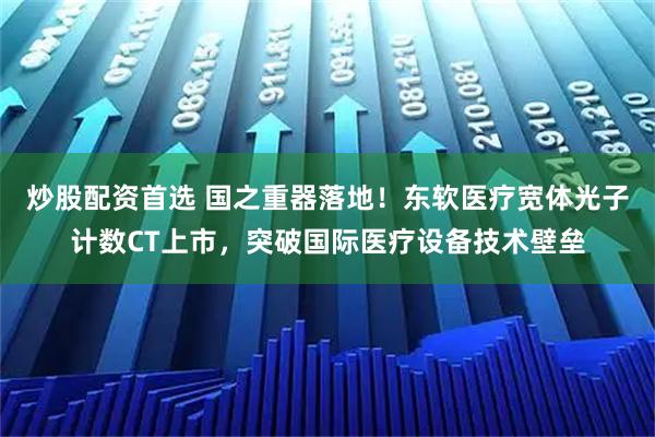 炒股配资首选 国之重器落地！东软医疗宽体光子计数CT上市，突破国际医疗设备技术壁垒