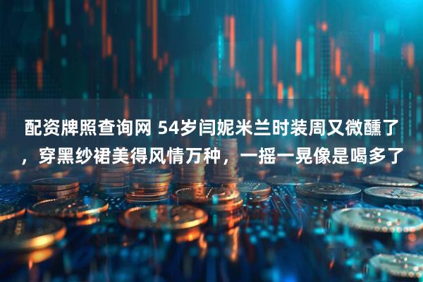 配资牌照查询网 54岁闫妮米兰时装周又微醺了，穿黑纱裙美得风情万种，一摇一晃像是喝多了