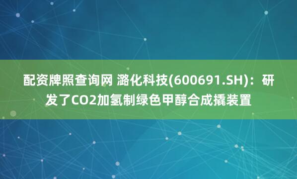 配资牌照查询网 潞化科技(600691.SH)：研发了CO2加氢制绿色甲醇合成撬装置