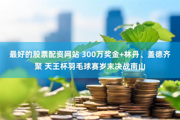 最好的股票配资网站 300万奖金+林丹、盖德齐聚 天王杯羽毛球赛岁末决战南山