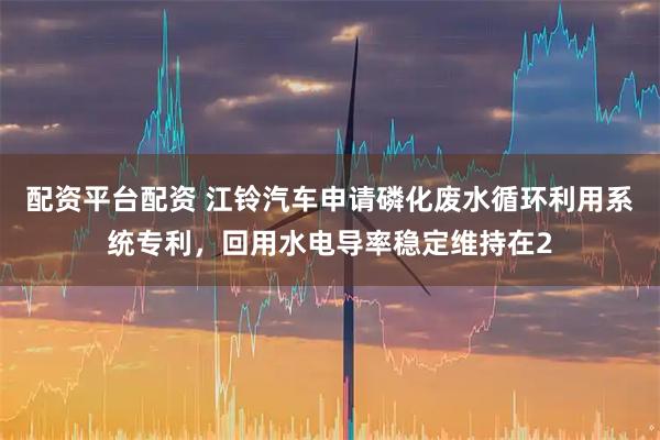 配资平台配资 江铃汽车申请磷化废水循环利用系统专利，回用水电导率稳定维持在2