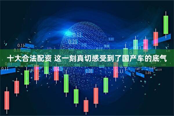 十大合法配资 这一刻真切感受到了国产车的底气