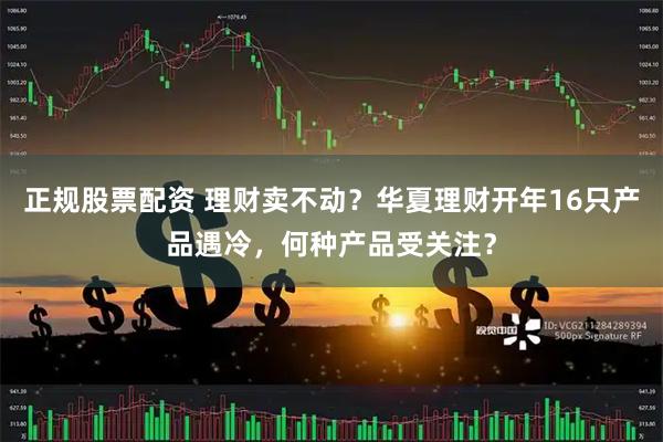 正规股票配资 理财卖不动？华夏理财开年16只产品遇冷，何种产品受关注？